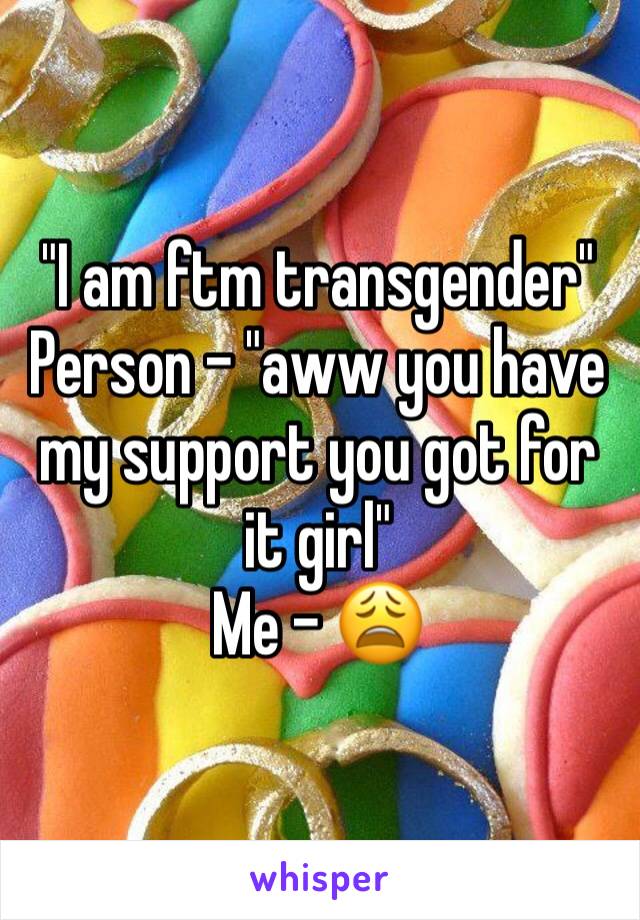 "I am ftm transgender"
Person - "aww you have my support you got for it girl" 
Me - 😩