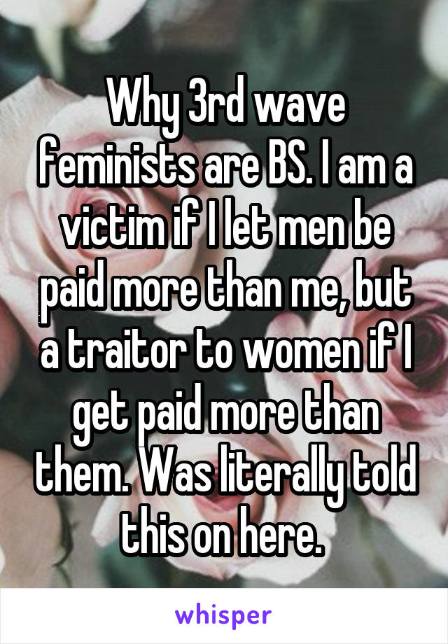 Why 3rd wave feminists are BS. I am a victim if I let men be paid more than me, but a traitor to women if I get paid more than them. Was literally told this on here. 