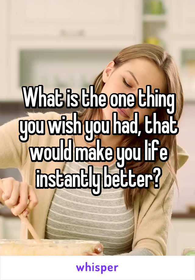 What is the one thing you wish you had, that would make you life instantly better?