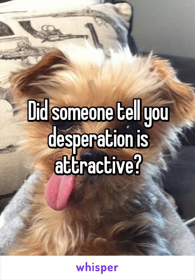 Did someone tell you desperation is attractive?