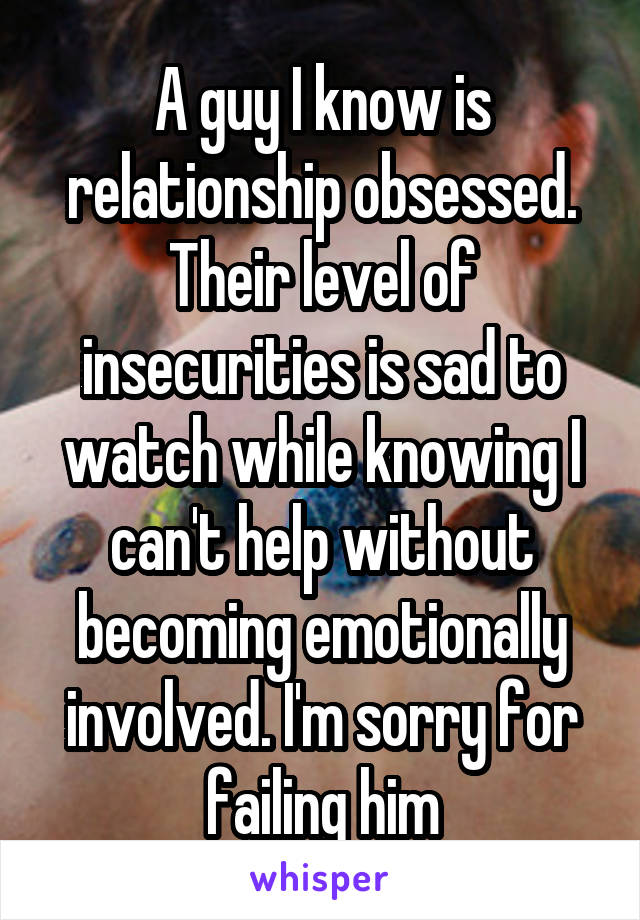 A guy I know is relationship obsessed. Their level of insecurities is sad to watch while knowing I can't help without becoming emotionally involved. I'm sorry for failing him