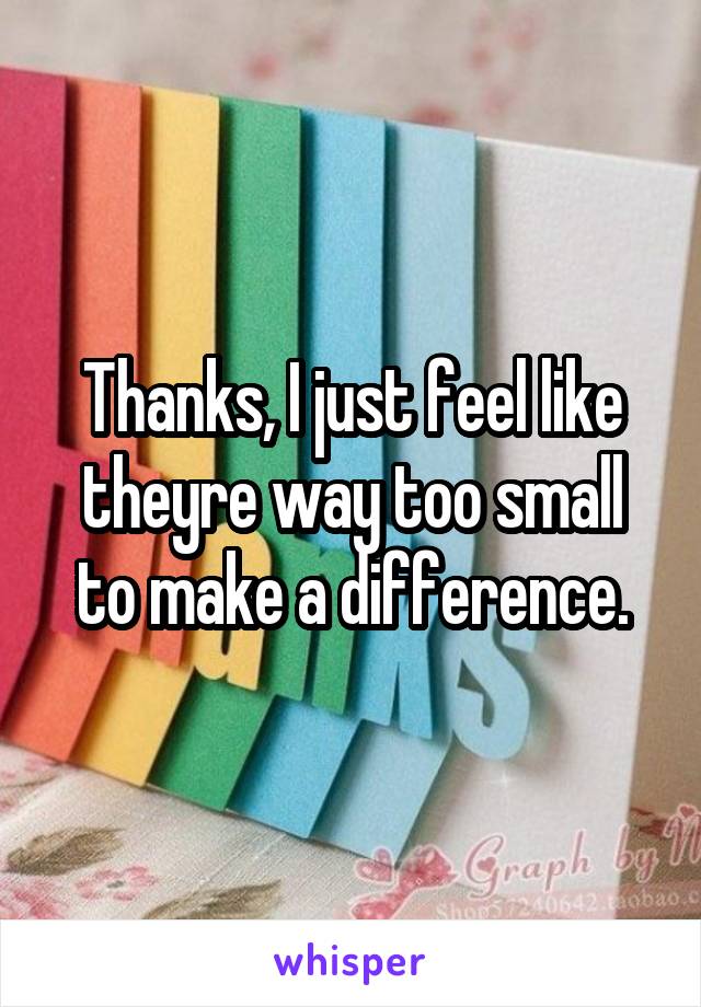 Thanks, I just feel like theyre way too small to make a difference.