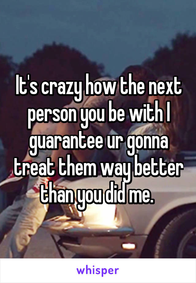 It's crazy how the next person you be with I guarantee ur gonna treat them way better than you did me. 