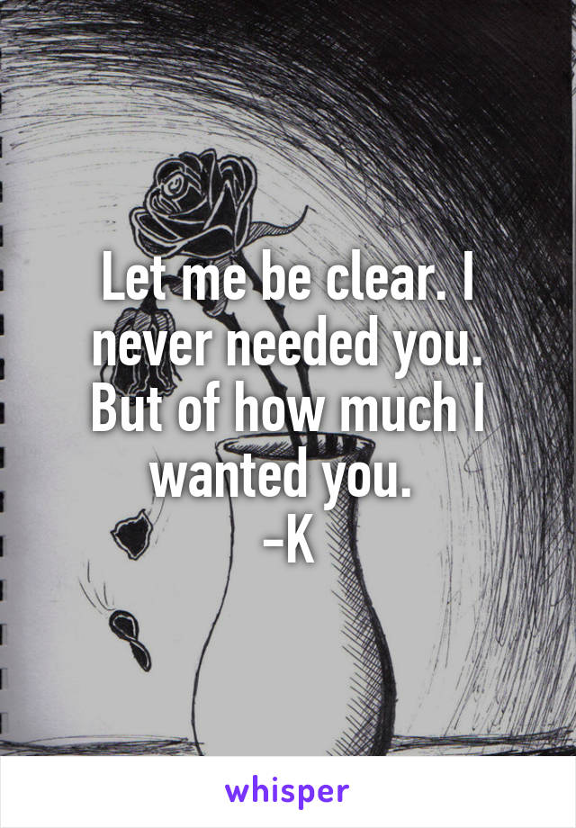 Let me be clear. I never needed you.
But of how much I wanted you. 
-K