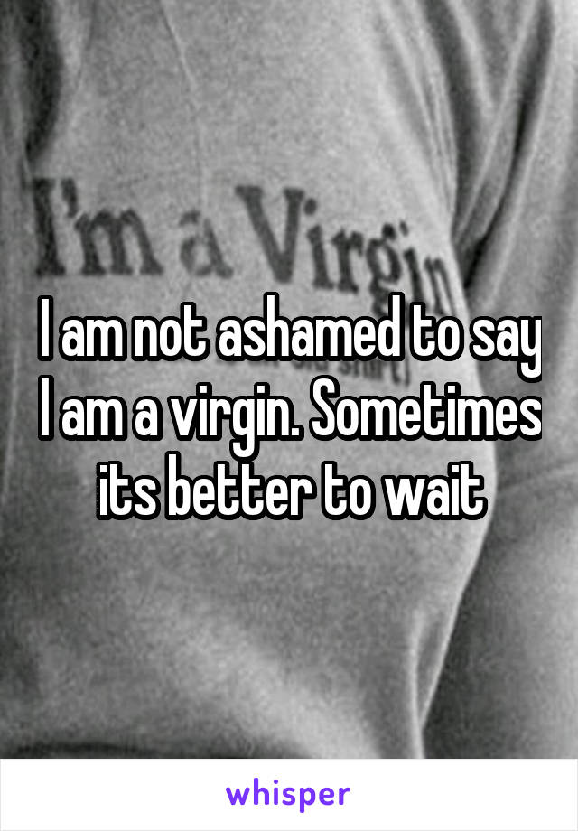 I am not ashamed to say I am a virgin. Sometimes its better to wait