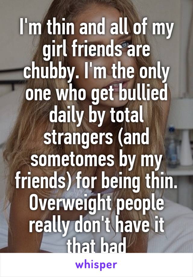 I'm thin and all of my girl friends are chubby. I'm the only one who get bullied daily by total strangers (and sometomes by my friends) for being thin. Overweight people really don't have it that bad
