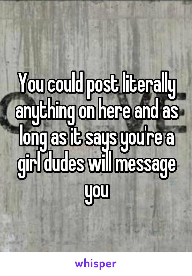 You could post literally anything on here and as long as it says you're a girl dudes will message you