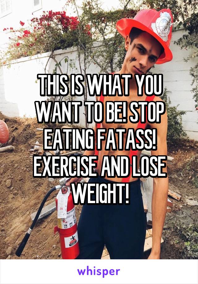 THIS IS WHAT YOU WANT TO BE! STOP EATING FATASS! EXERCISE AND LOSE WEIGHT!