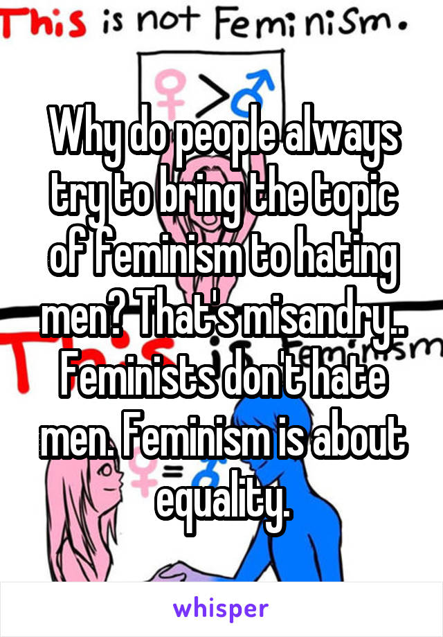 Why do people always try to bring the topic of feminism to hating men? That's misandry.. Feminists don't hate men. Feminism is about equality.