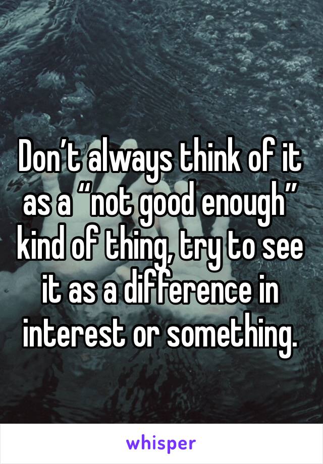 Don’t always think of it as a “not good enough” kind of thing, try to see it as a difference in interest or something.