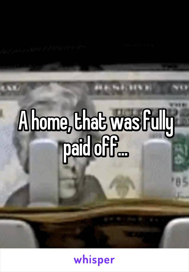 A home, that was fully paid off...