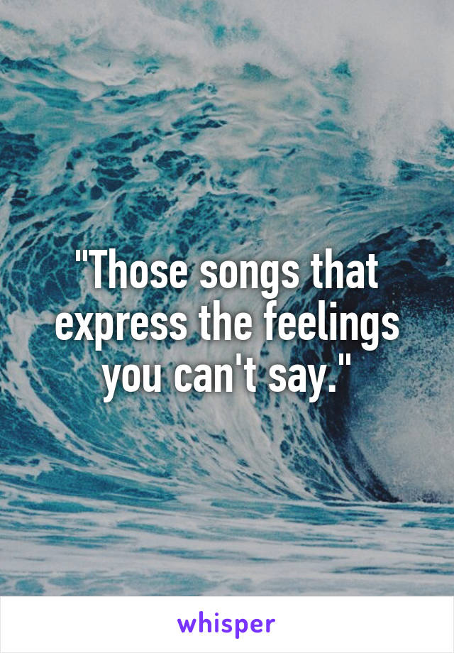"Those songs that express the feelings you can't say."