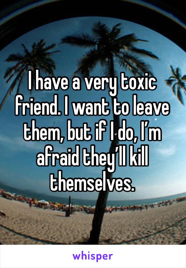 I have a very toxic friend. I want to leave them, but if I do, I’m afraid they’ll kill themselves. 