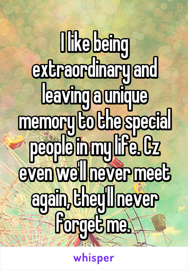 I like being extraordinary and leaving a unique memory to the special people in my life. Cz even we'll never meet again, they'll never forget me. 