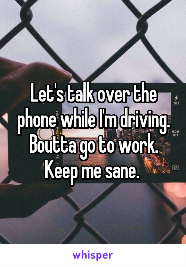 Let's talk over the phone while I'm driving. Boutta go to work. Keep me sane. 
