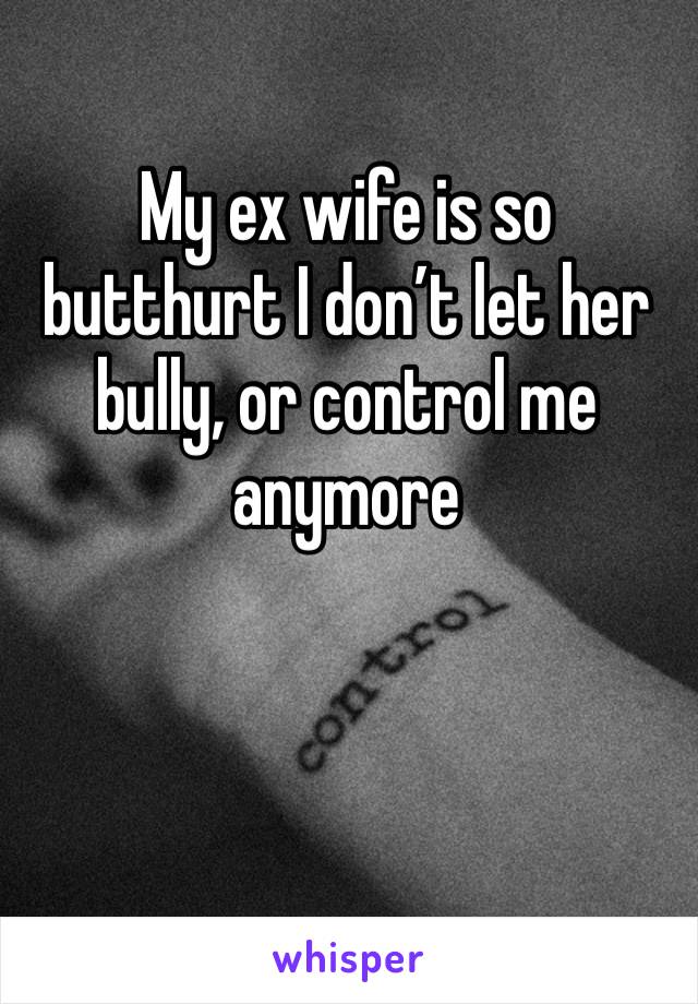 My ex wife is so butthurt I don’t let her bully, or control me anymore