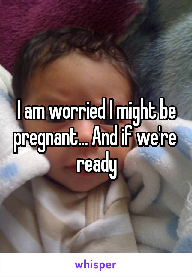 I am worried I might be pregnant... And if we're  ready