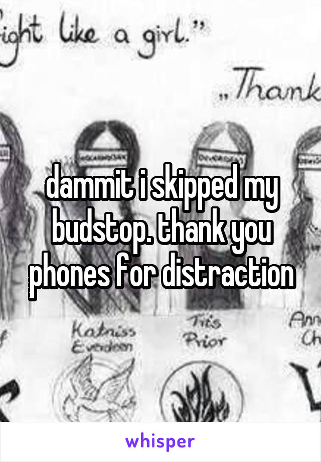 dammit i skipped my budstop. thank you phones for distraction