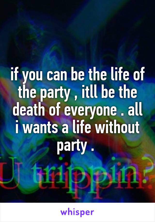 if you can be the life of the party , itll be the death of everyone . all i wants a life without party . 