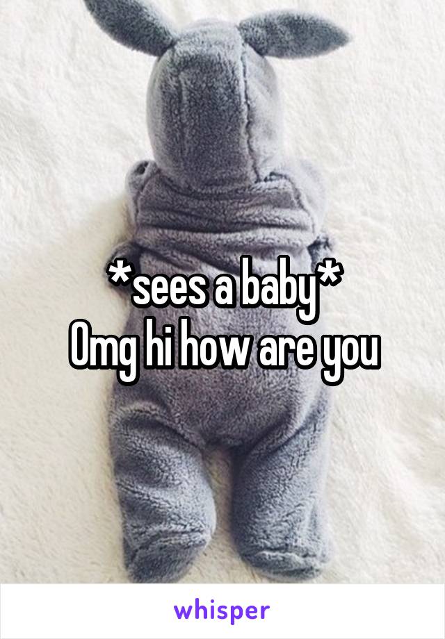 *sees a baby*
Omg hi how are you