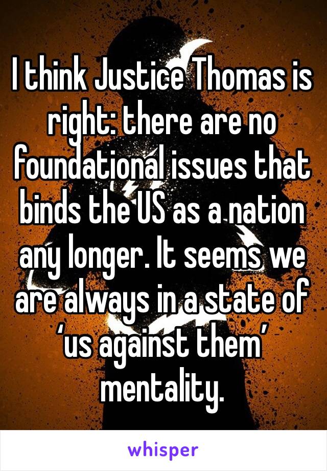 I think Justice Thomas is right: there are no foundational issues that binds the US as a nation any longer. It seems we are always in a state of ‘us against them’ mentality. 