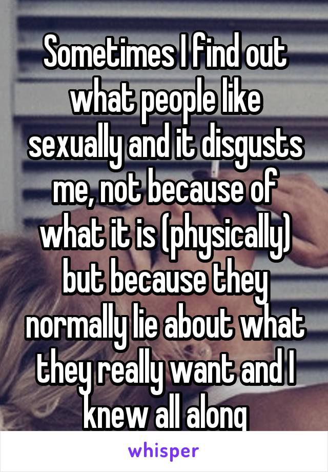 Sometimes I find out what people like sexually and it disgusts me, not because of what it is (physically) but because they normally lie about what they really want and I knew all along