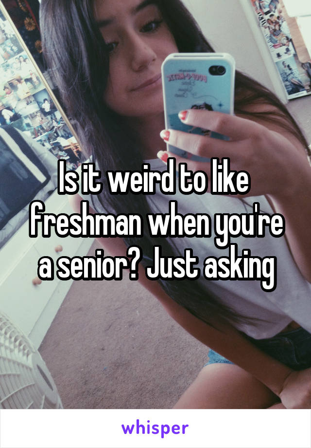 Is it weird to like  freshman when you're a senior? Just asking