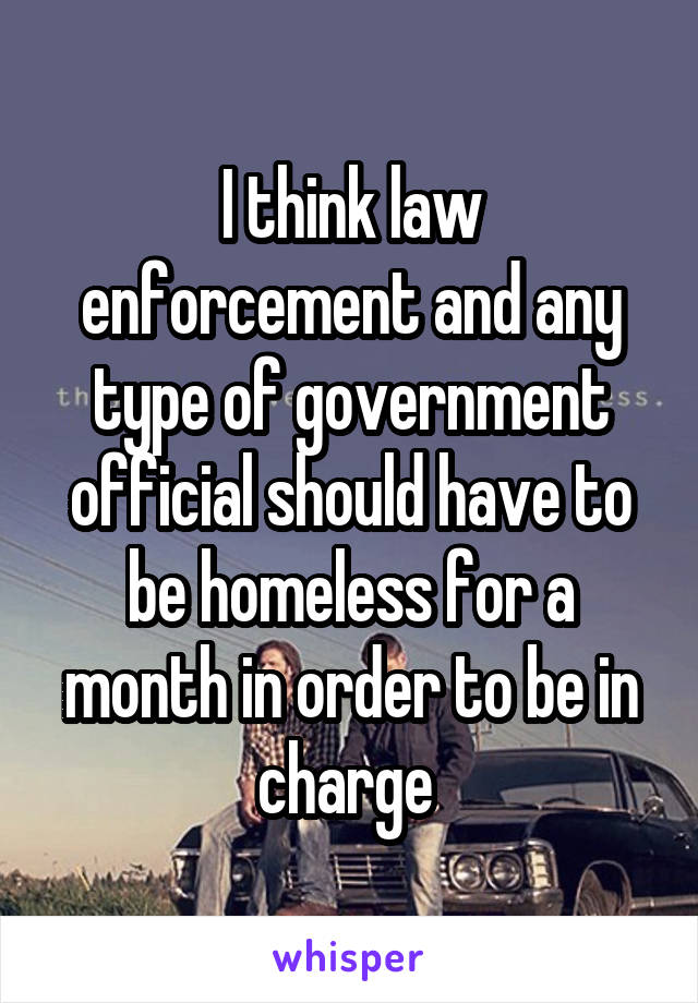 I think law enforcement and any type of government official should have to be homeless for a month in order to be in charge 