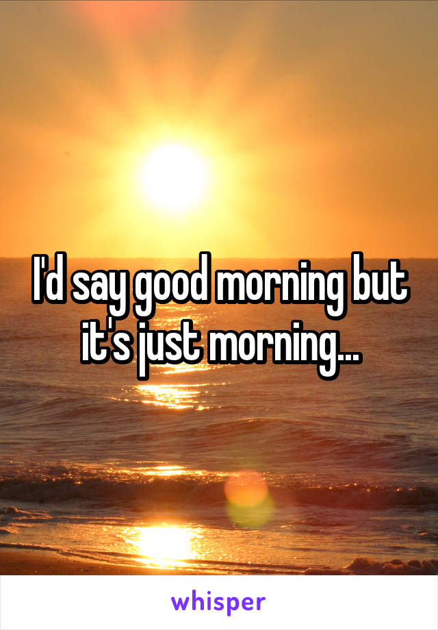 I'd say good morning but it's just morning...