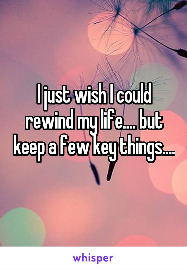 I just wish I could rewind my life.... but keep a few key things.... 