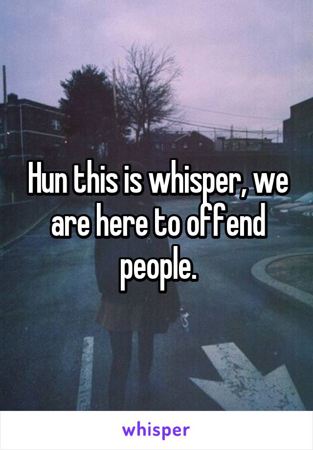 Hun this is whisper, we are here to offend people.