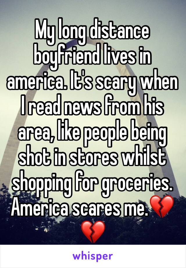 My long distance boyfriend lives in america. It's scary when I read news from his area, like people being shot in stores whilst shopping for groceries. America scares me.💔💔