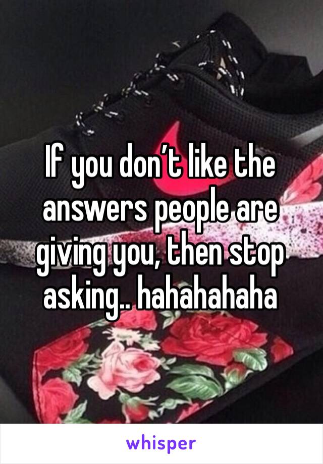 If you don’t like the answers people are giving you, then stop asking.. hahahahaha
