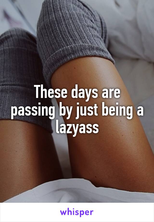 These days are passing by just being a lazyass