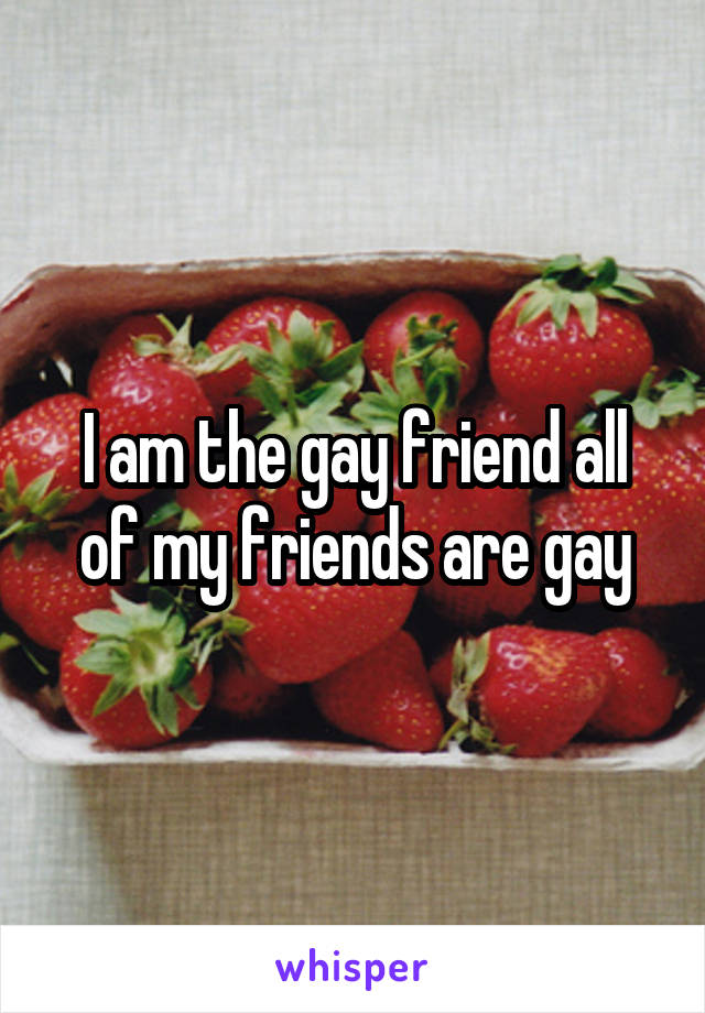 I am the gay friend all of my friends are gay