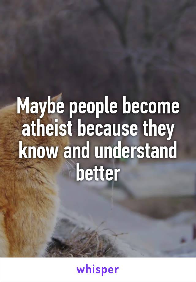 Maybe people become atheist because they know and understand better