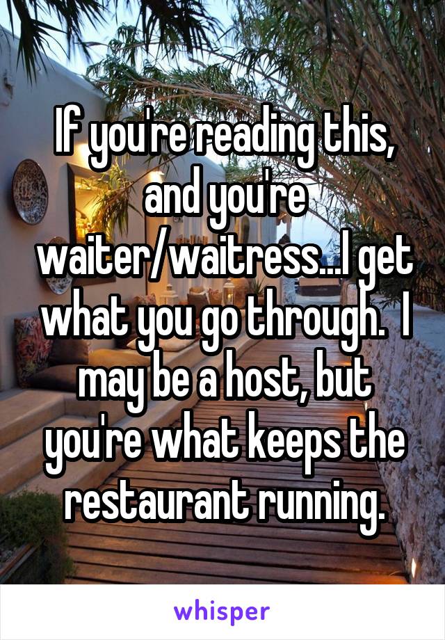 If you're reading this, and you're waiter/waitress...I get what you go through.  I may be a host, but you're what keeps the restaurant running.