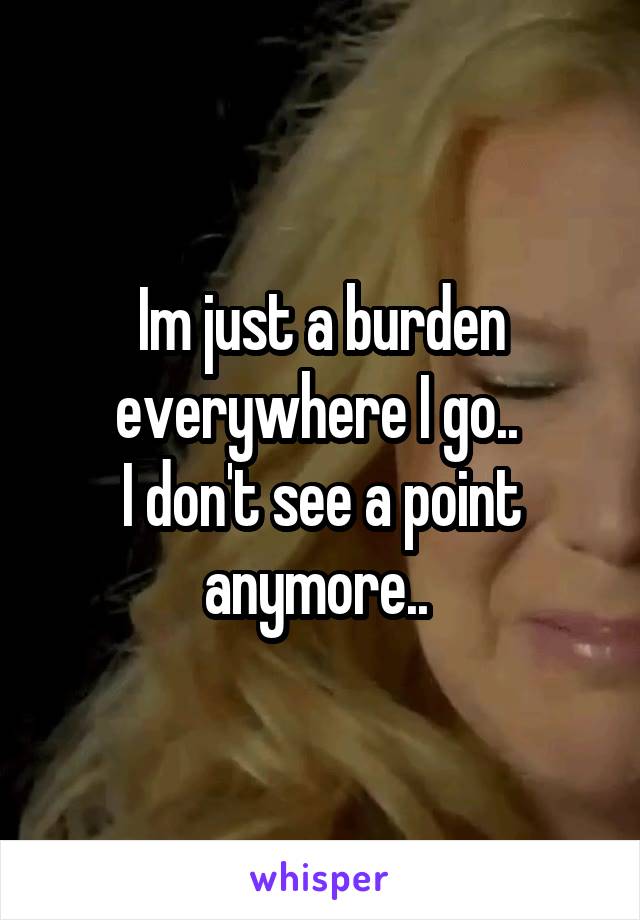 Im just a burden everywhere I go.. 
I don't see a point anymore.. 