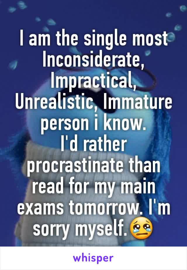 I am the single most Inconsiderate, Impractical, Unrealistic, Immature person i know.
I'd rather procrastinate than read for my main exams tomorrow. I'm sorry myself.😢