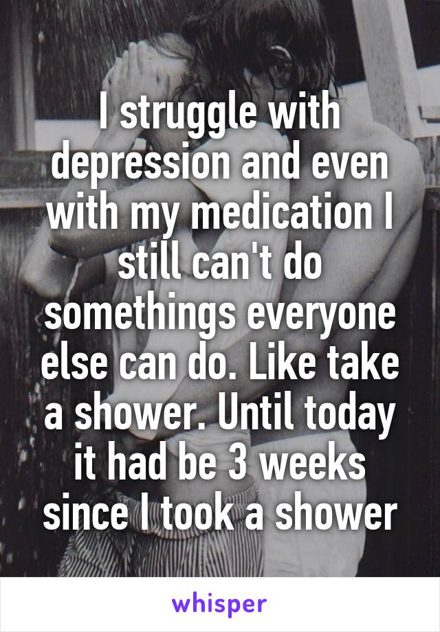I struggle with depression and even with my medication I still can't do somethings everyone else can do. Like take a shower. Until today it had be 3 weeks since I took a shower