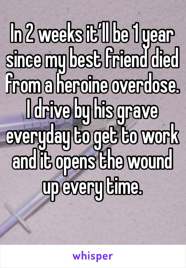 In 2 weeks it’ll be 1 year since my best friend died from a heroine overdose. I drive by his grave everyday to get to work and it opens the wound up every time. 
