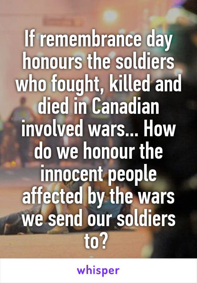 If remembrance day honours the soldiers who fought, killed and died in Canadian involved wars... How do we honour the innocent people affected by the wars we send our soldiers to? 