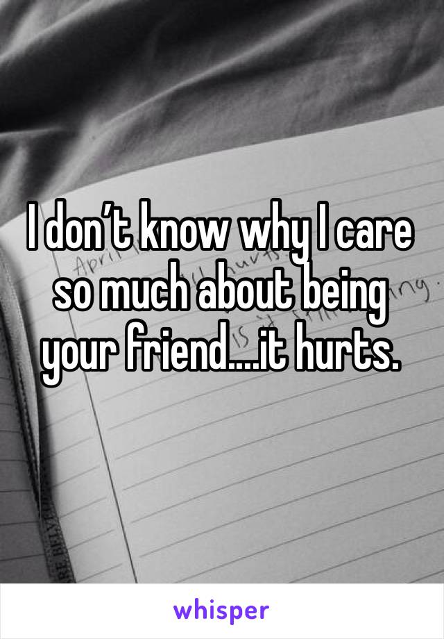 I don’t know why I care so much about being your friend....it hurts.
