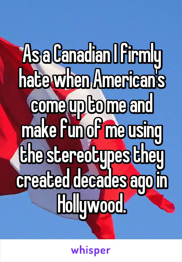 As a Canadian I firmly hate when American's come up to me and make fun of me using the stereotypes they created decades ago in Hollywood.