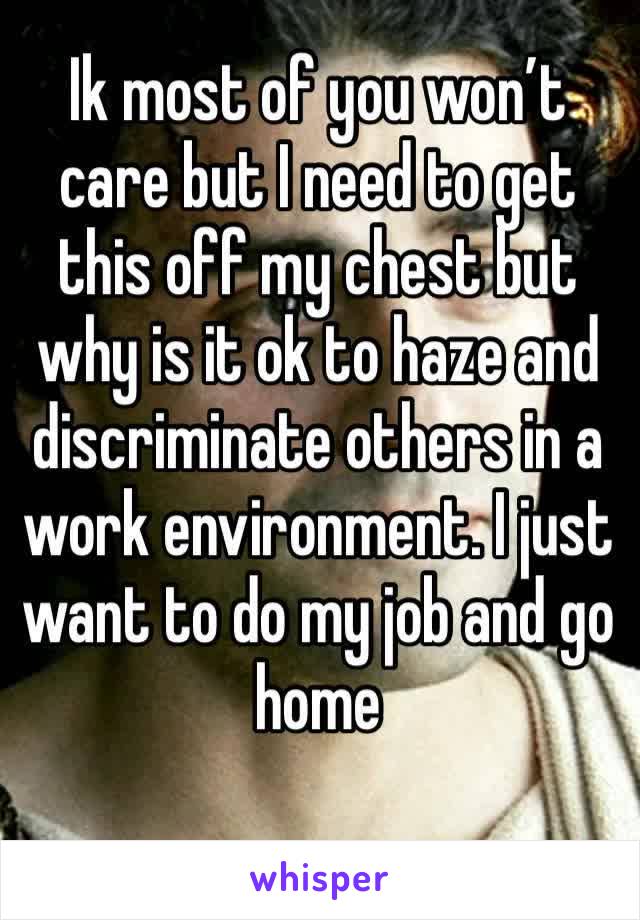 Ik most of you won’t care but I need to get this off my chest but why is it ok to haze and discriminate others in a work environment. I just want to do my job and go home