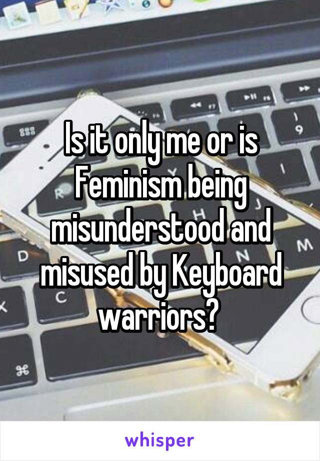 Is it only me or is Feminism being misunderstood and misused by Keyboard warriors? 