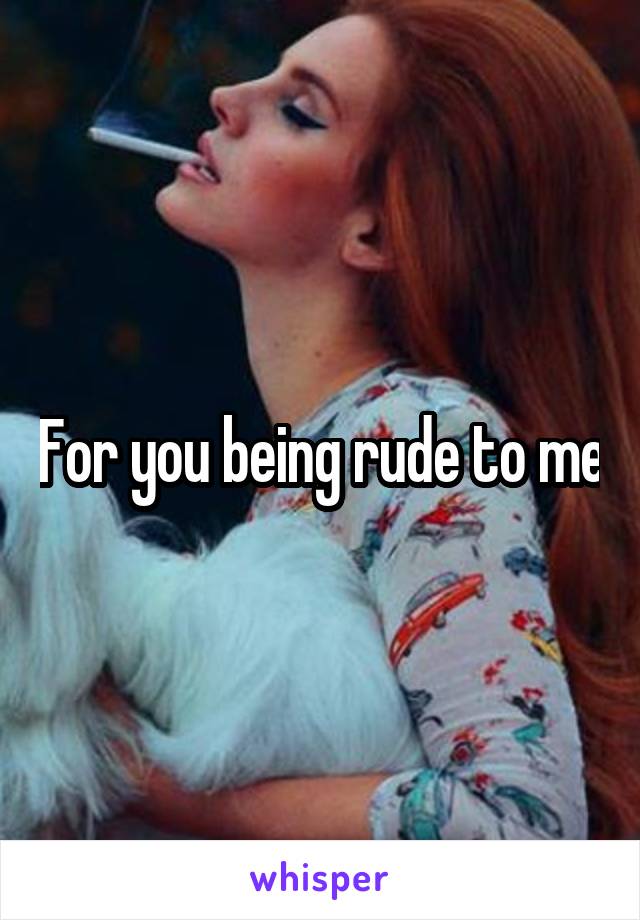 For you being rude to me