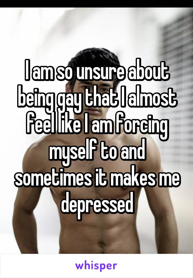 I am so unsure about being gay that I almost feel like I am forcing myself to and sometimes it makes me depressed