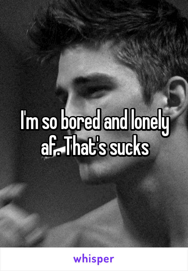 I'm so bored and lonely af. That's sucks