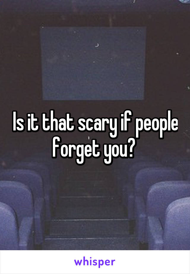 Is it that scary if people forget you? 